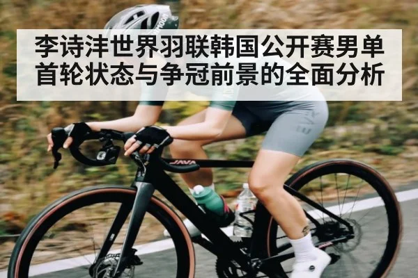 李诗沣世界羽联韩国公开赛男单首轮状态与争冠前景的全面分析
