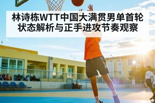 林诗栋WTT中国大满贯男单首轮状态解析与正手进攻节奏观察