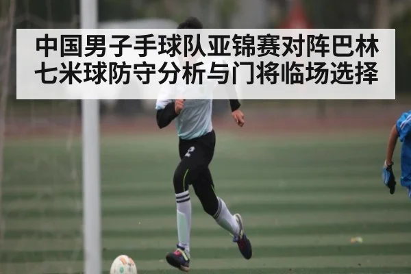 中国男子手球队亚锦赛对阵巴林七米球防守分析与门将临场选择（Yabo）